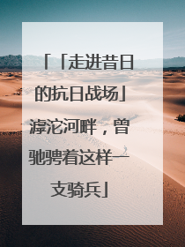 「走进昔日的抗日战场」滹沱河畔，曾驰骋着这样一支骑兵