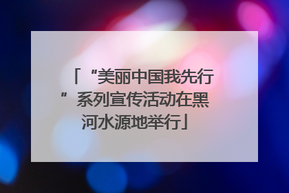 “美丽中国我先行”系列宣传活动在黑河水源地举行