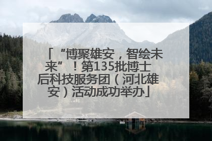 “博聚雄安，智绘未来”！第135批博士后科技服务团（河北雄安）活动成功举办