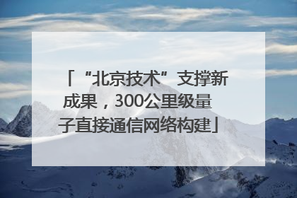 “北京技术”支撑新成果，300公里级量子直接通信网络构建
