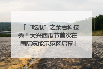 “吃瓜”之余看科技秀!大兴西瓜节首次在国际氢能示范区启幕