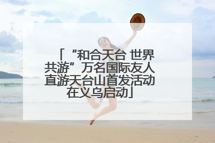 “和合天台 世界共游”万名国际友人直游天台山首发活动在义乌启动
