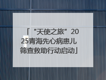 “天使之旅”2025青海先心病患儿筛查救助行动启动