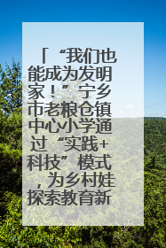 “我们也能成为发明家！”宁乡市老粮仓镇中心小学通过“实践+科技”模式，为乡村娃探索教育新路径