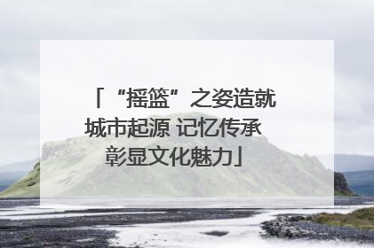 “摇篮”之姿造就城市起源 记忆传承彰显文化魅力