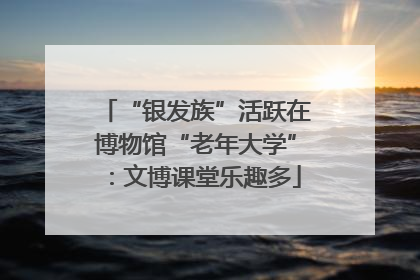 “银发族”活跃在博物馆“老年大学”：文博课堂乐趣多