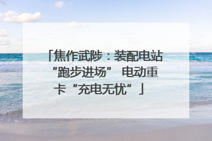焦作武陟：装配电站“跑步进场” 电动重卡“充电无忧”