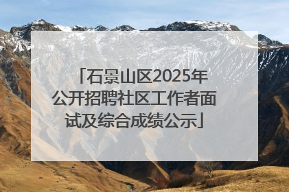 石景山区2025年公开招聘社区工作者面试及综合成绩公示