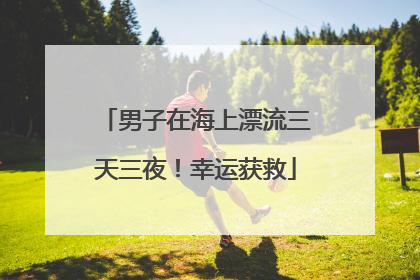 男子在海上漂流三天三夜！幸运获救