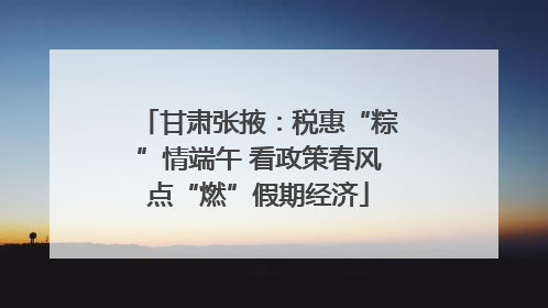 甘肃张掖：税惠“粽”情端午 看政策春风点“燃”假期经济