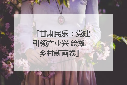 甘肃民乐：党建引领产业兴 绘就乡村新画卷