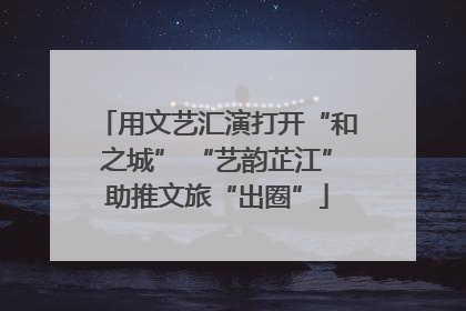 用文艺汇演打开“和之城” “艺韵芷江”助推文旅“出圈”