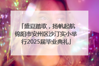盛夏踏歌，扬帆起航 绵阳市安州区沙汀实小举行2025届毕业典礼