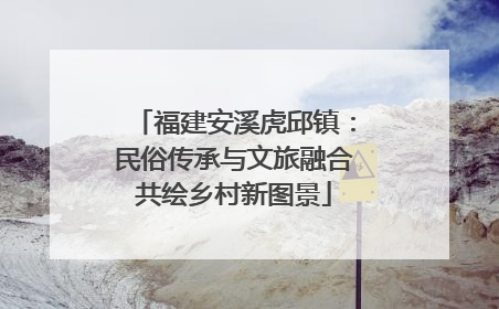 福建安溪虎邱镇：民俗传承与文旅融合共绘乡村新图景