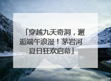 穿越九天奇洞，邂逅端午浪漫！茅岩河夏日狂欢启幕