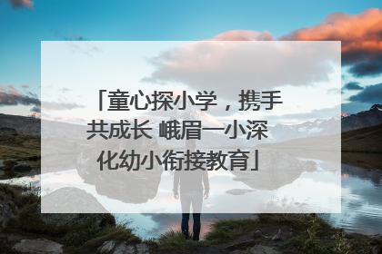 童心探小学，携手共成长 峨眉一小深化幼小衔接教育