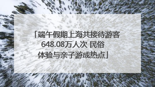 端午假期上海共接待游客648.08万人次 民俗体验与亲子游成热点
