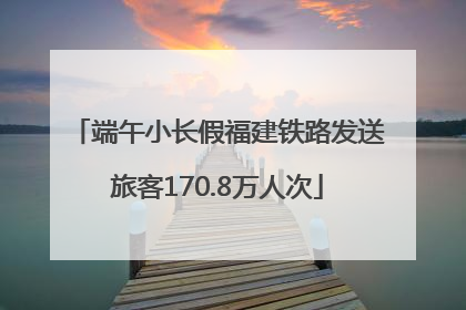 端午小长假福建铁路发送旅客170.8万人次