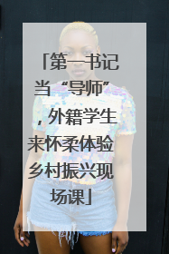 第一书记当“导师”，外籍学生来怀柔体验乡村振兴现场课