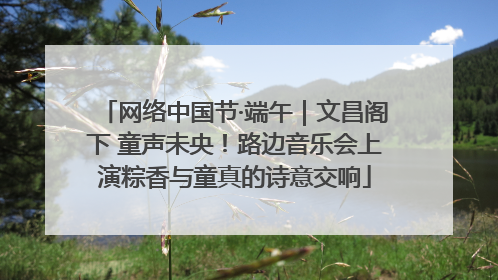 网络中国节·端午｜文昌阁下 童声未央！路边音乐会上演粽香与童真的诗意交响