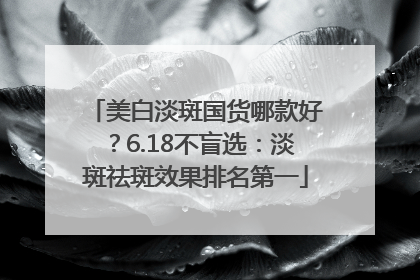 美白淡斑国货哪款好？6.18不盲选：淡斑祛斑效果排名第一