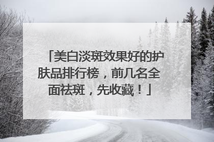 美白淡斑效果好的护肤品排行榜，前几名全面祛斑，先收藏！