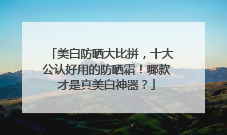 美白防晒大比拼，十大公认好用的防晒霜！哪款才是真美白神器？