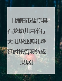 绵阳市盐亭县石龙幼儿园举行大班毕业典礼暨延时托管服务成果展