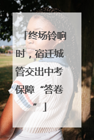终场铃响时，宿迁城管交出中考保障“答卷”