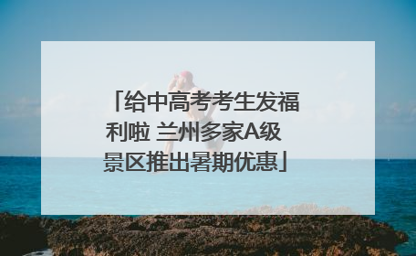 给中高考考生发福利啦 兰州多家A级景区推出暑期优惠