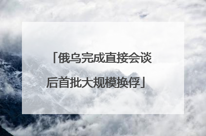 俄乌完成直接会谈后首批大规模换俘