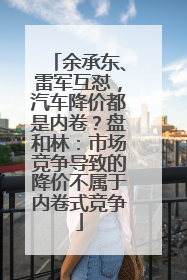 余承东、雷军互怼，汽车降价都是内卷？盘和林：市场竞争导致的降价不属于内卷式竞争