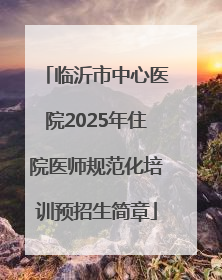 临沂市中心医院2025年住院医师规范化培训预招生简章