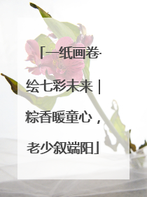 一纸画卷·绘七彩未来｜粽香暖童心，老少叙端阳