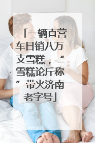 一辆直营车日销八万支雪糕，“雪糕论斤称”带火济南老字号