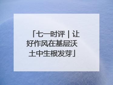 七一时评｜让好作风在基层沃土中生根发芽