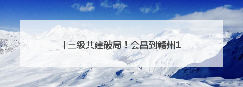 三级共建破局！会昌到赣州1小时黄金通道2027年通车