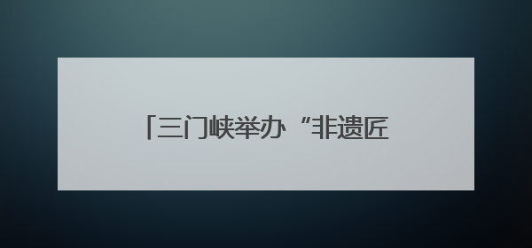 三门峡举办“非遗匠心展”，探索非遗融入现代生活新路径