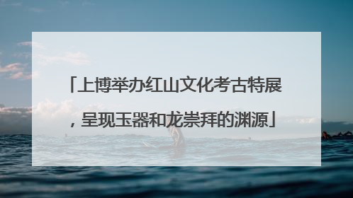 上博举办红山文化考古特展，呈现玉器和龙崇拜的渊源