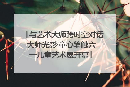 与艺术大师跨时空对话 大师光影·童心笔触六一儿童艺术展开幕
