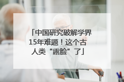 中国研究破解学界15年难题！这个古人类“露脸”了