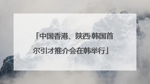中国香港、陕西·韩国首尔引才推介会在韩举行