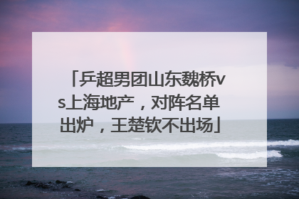 乒超男团山东魏桥vs上海地产，对阵名单出炉，王楚钦不出场