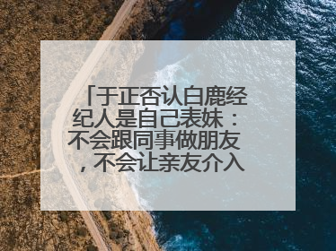 于正否认白鹿经纪人是自己表妹：不会跟同事做朋友，不会让亲友介入到我的工作
