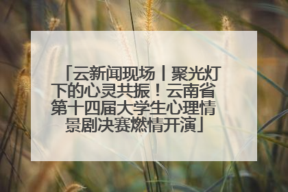 云新闻现场丨聚光灯下的心灵共振！云南省第十四届大学生心理情景剧决赛燃情开演