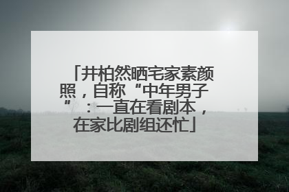 井柏然晒宅家素颜照，自称“中年男子”：一直在看剧本，在家比剧组还忙