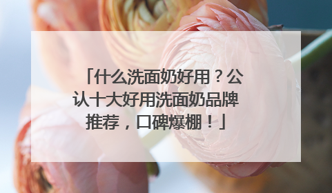 什么洗面奶好用？公认十大好用洗面奶品牌推荐，口碑爆棚！