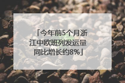今年前5个月浙江中欧班列发运量同比增长约8%