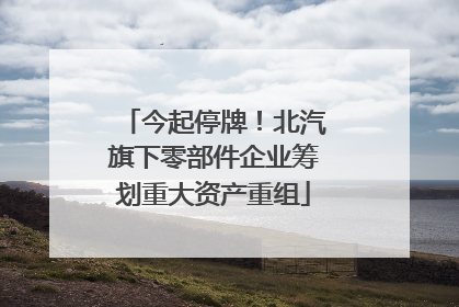 今起停牌！北汽旗下零部件企业筹划重大资产重组
