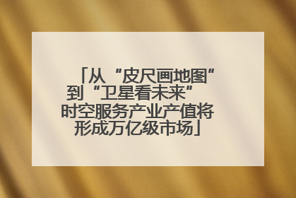 从“皮尺画地图”到“卫星看未来” 时空服务产业产值将形成万亿级市场